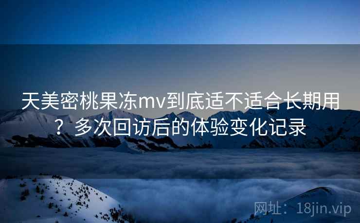 天美密桃果冻mv到底适不适合长期用?多次回访后的体验变化记录 天美密桃果冻mv到底适不适合长期用?多次回访后的体验变化记录