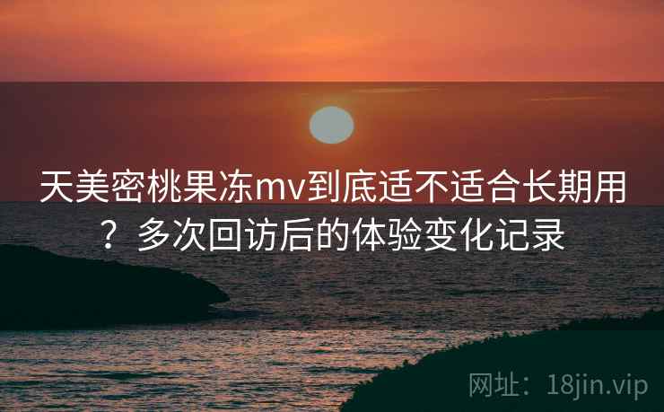 天美密桃果冻mv到底适不适合长期用?多次回访后的体验变化记录 天美密桃果冻mv到底适不适合长期用?多次回访后的体验变化记录