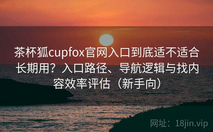 茶杯狐cupfox官网入口到底适不适合长期用?入口路径、导航逻辑与找内容效率评估(新手向) 茶杯狐cupfox官网入口到底适不适合长期用?入口路径、导航逻辑与找内容效率评估(新手向)