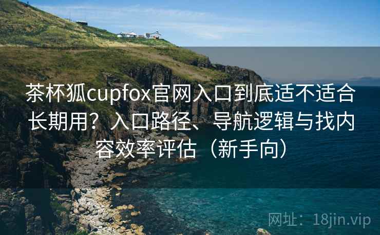 茶杯狐cupfox官网入口到底适不适合长期用?入口路径、导航逻辑与找内容效率评估(新手向) 茶杯狐cupfox官网入口到底适不适合长期用?入口路径、导航逻辑与找内容效率评估(新手向)