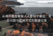 从用户角度聊聊人人影视字幕组：常见问题与应对方式的整理记录
