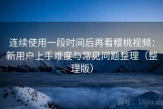 连续使用一段时间后再看樱桃视频：新用户上手难度与常见问题整理（整理版）