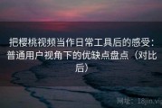 把樱桃视频当作日常工具后的感受：普通用户视角下的优缺点盘点（对比后）