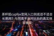 茶杯狐cupfox官网入口到底适不适合长期用？与同类平台对比后的真实体验差异
