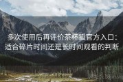 多次使用后再评价茶杯狐官方入口：适合碎片时间还是长时间观看的判断