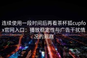 连续使用一段时间后再看茶杯狐cupfox官网入口：播放稳定性与广告干扰情况的观察