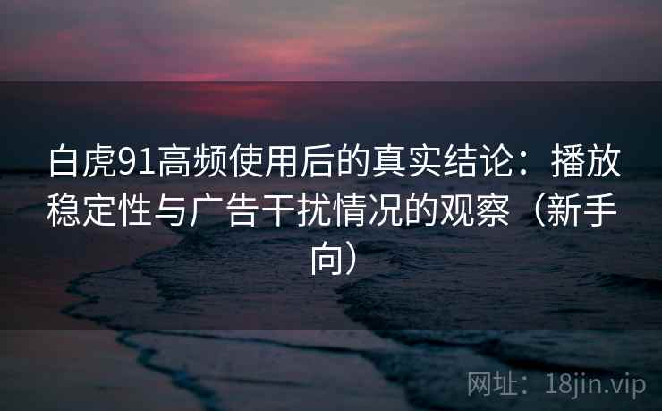 白虎91高频使用后的真实结论：播放稳定性与广告干扰情况的观察（新手向）