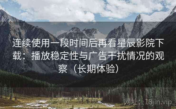 连续使用一段时间后再看星辰影院下载：播放稳定性与广告干扰情况的观察（长期体验）