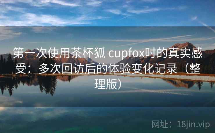 第一次使用茶杯狐 cupfox时的真实感受：多次回访后的体验变化记录（整理版）
