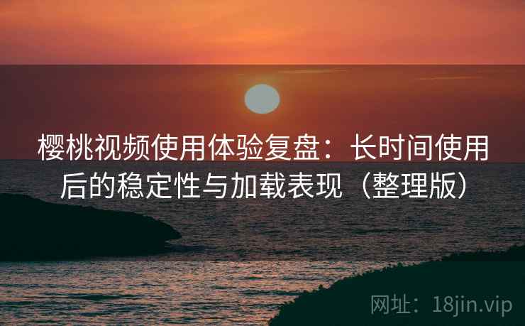 樱桃视频使用体验复盘：长时间使用后的稳定性与加载表现（整理版）