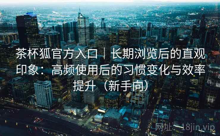 茶杯狐官方入口｜长期浏览后的直观印象：高频使用后的习惯变化与效率提升（新手向）