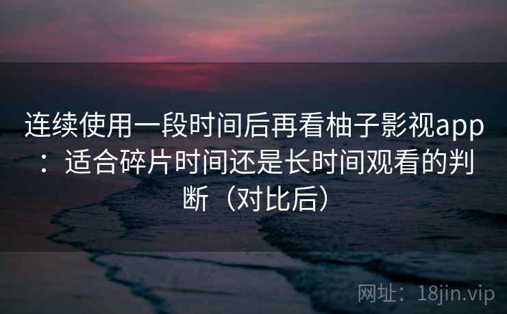 连续使用一段时间后再看柚子影视app：适合碎片时间还是长时间观看的判断（对比后）