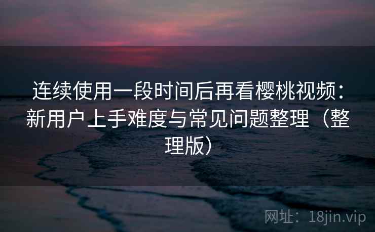 连续使用一段时间后再看樱桃视频：新用户上手难度与常见问题整理（整理版）