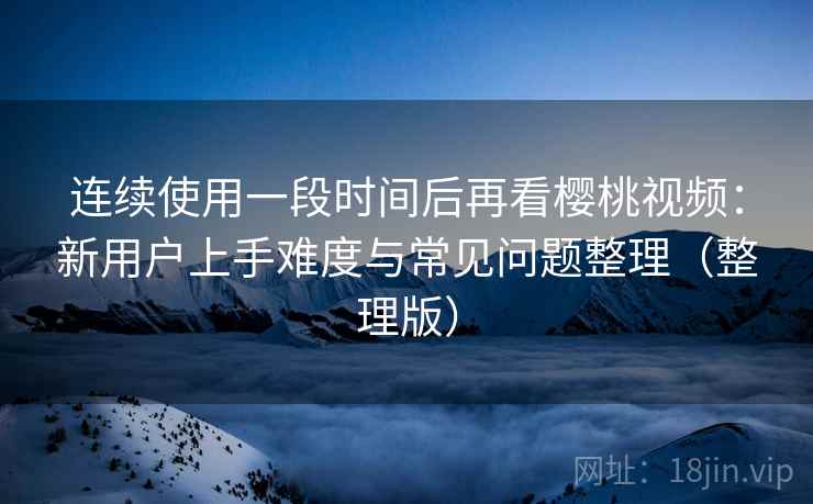 连续使用一段时间后再看樱桃视频：新用户上手难度与常见问题整理（整理版）