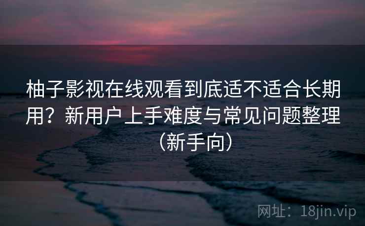 柚子影视在线观看到底适不适合长期用？新用户上手难度与常见问题整理（新手向）