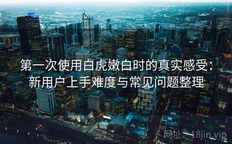 第一次使用白虎嫩白时的真实感受：新用户上手难度与常见问题整理