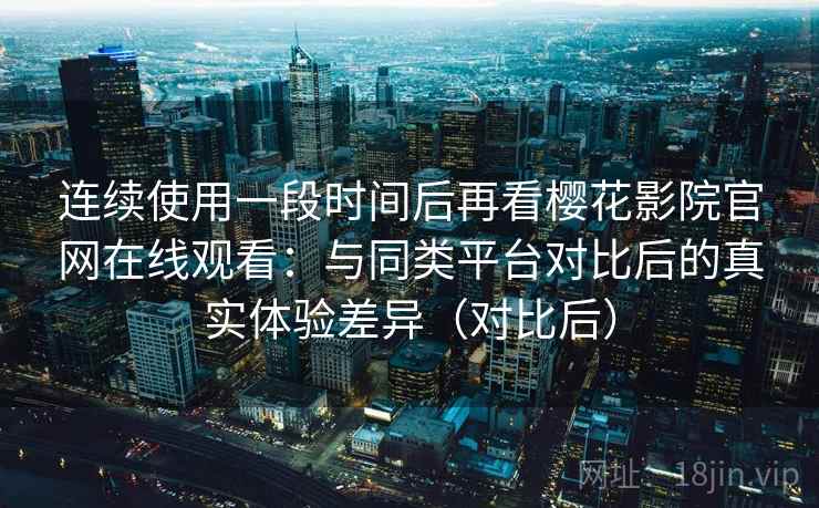 连续使用一段时间后再看樱花影院官网在线观看：与同类平台对比后的真实体验差异（对比后）