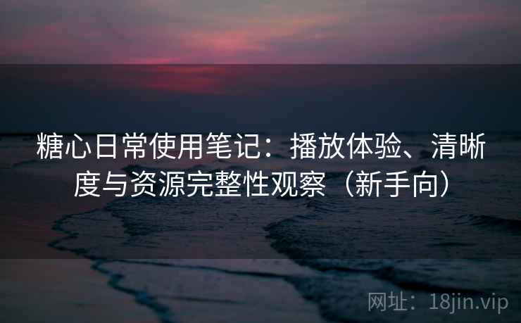 糖心日常使用笔记：播放体验、清晰度与资源完整性观察（新手向）