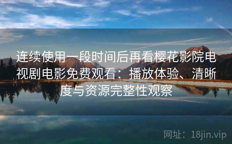 连续使用一段时间后再看樱花影院电视剧电影免费观看：播放体验、清晰度与资源完整性观察