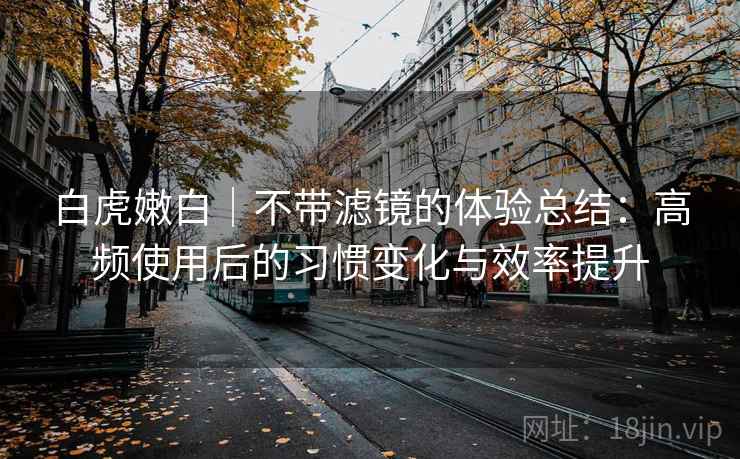 白虎嫩白｜不带滤镜的体验总结：高频使用后的习惯变化与效率提升