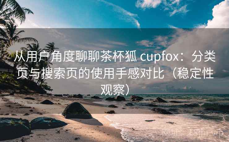 从用户角度聊聊茶杯狐 cupfox：分类页与搜索页的使用手感对比（稳定性观察）