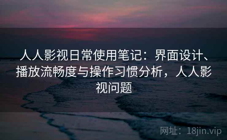 人人影视日常使用笔记：界面设计、播放流畅度与操作习惯分析，人人影视问题