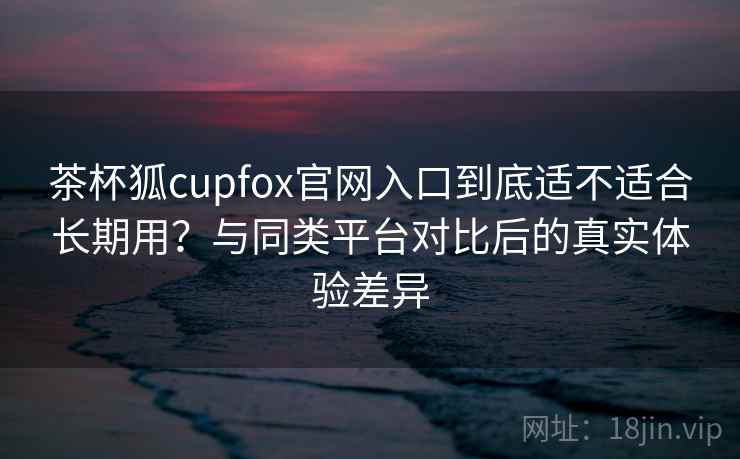 茶杯狐cupfox官网入口到底适不适合长期用？与同类平台对比后的真实体验差异