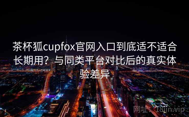 茶杯狐cupfox官网入口到底适不适合长期用？与同类平台对比后的真实体验差异
