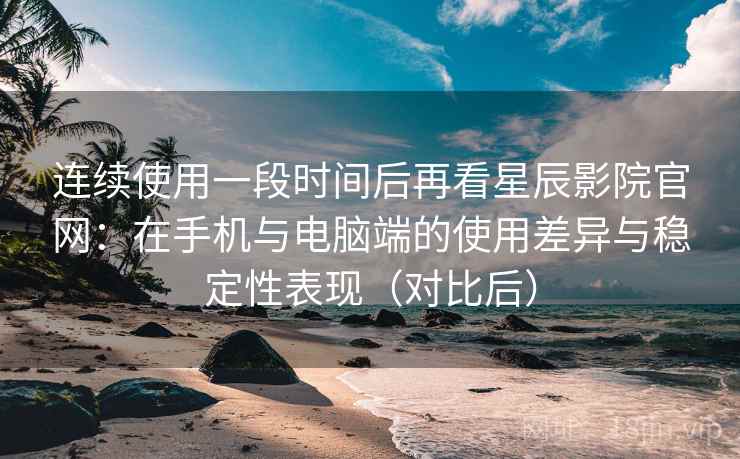 连续使用一段时间后再看星辰影院官网：在手机与电脑端的使用差异与稳定性表现（对比后）