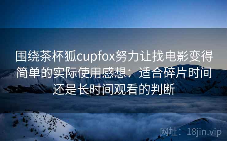 围绕茶杯狐cupfox努力让找电影变得简单的实际使用感想：适合碎片时间还是长时间观看的判断
