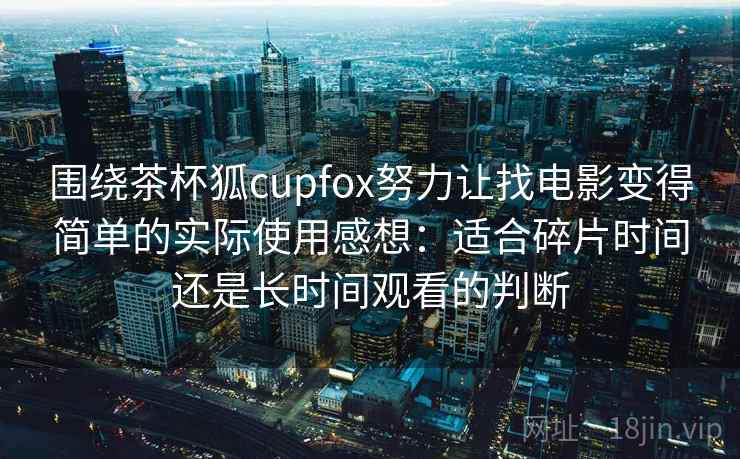 围绕茶杯狐cupfox努力让找电影变得简单的实际使用感想：适合碎片时间还是长时间观看的判断