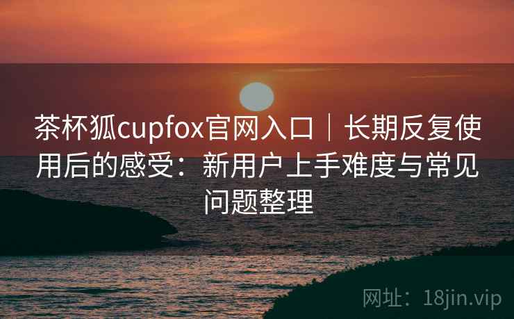 茶杯狐cupfox官网入口｜长期反复使用后的感受：新用户上手难度与常见问题整理