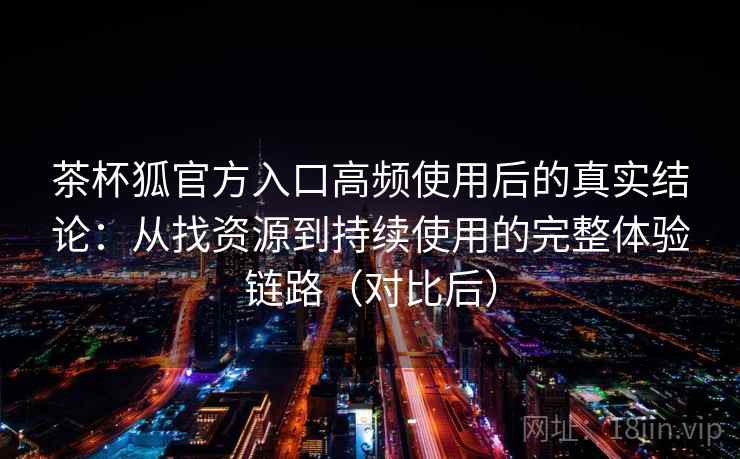 茶杯狐官方入口高频使用后的真实结论：从找资源到持续使用的完整体验链路（对比后）