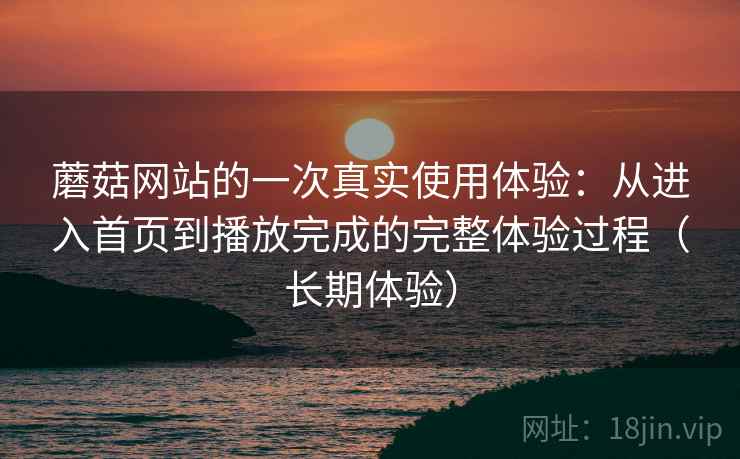 蘑菇网站的一次真实使用体验:从进入首页到播放完成的完整体验过程(长期体验) 蘑菇网站的一次真实使用体验:从进入首页到播放完成的完整体验过程(长期体验)
