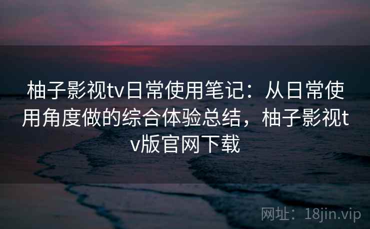 柚子影视tv日常使用笔记：从日常使用角度做的综合体验总结，柚子影视tv版官网下载