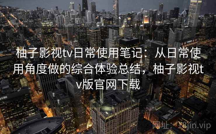柚子影视tv日常使用笔记：从日常使用角度做的综合体验总结，柚子影视tv版官网下载