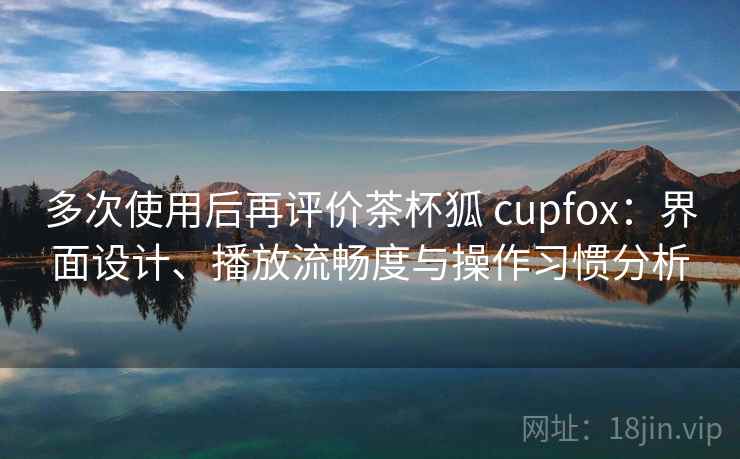 多次使用后再评价茶杯狐 cupfox：界面设计、播放流畅度与操作习惯分析