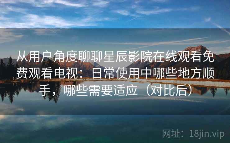 从用户角度聊聊星辰影院在线观看免费观看电视：日常使用中哪些地方顺手，哪些需要适应（对比后）