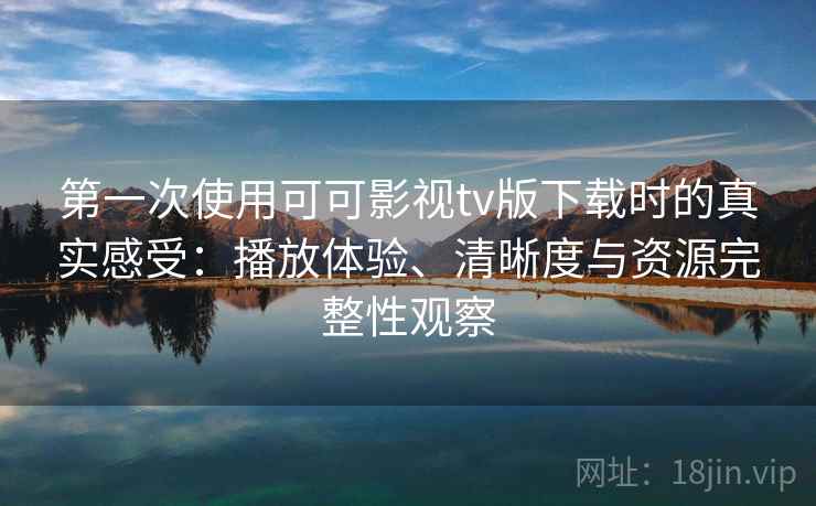 第一次使用可可影视tv版下载时的真实感受：播放体验、清晰度与资源完整性观察
