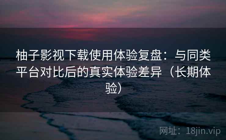 柚子影视下载使用体验复盘：与同类平台对比后的真实体验差异（长期体验）