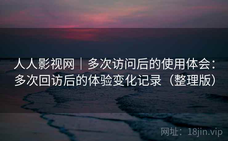 人人影视网｜多次访问后的使用体会：多次回访后的体验变化记录（整理版）