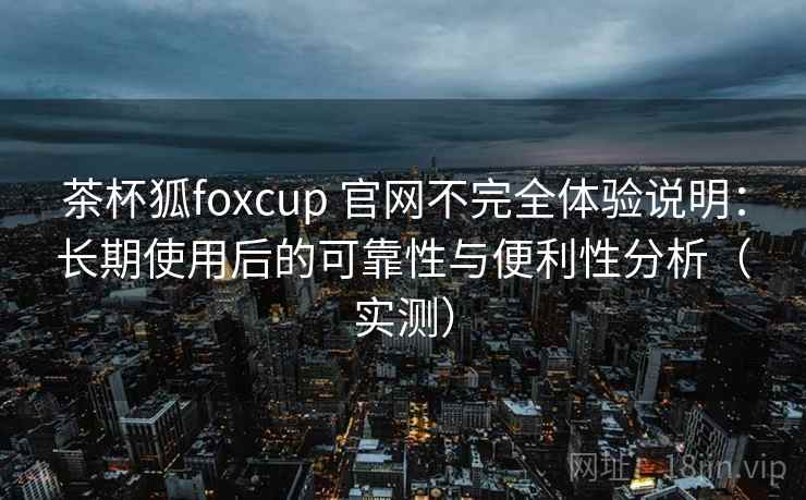 茶杯狐foxcup 官网不完全体验说明：长期使用后的可靠性与便利性分析（实测）