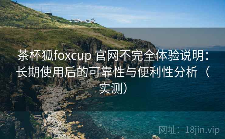 茶杯狐foxcup 官网不完全体验说明：长期使用后的可靠性与便利性分析（实测）