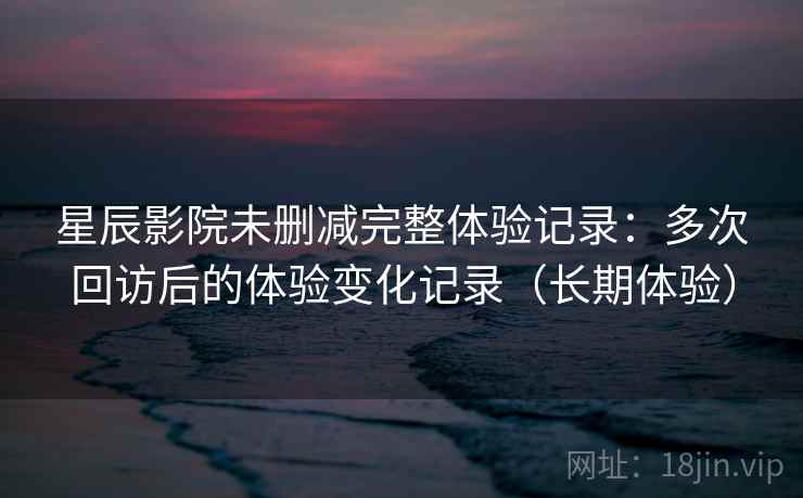 星辰影院未删减完整体验记录：多次回访后的体验变化记录（长期体验）