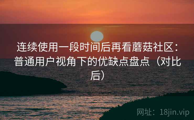 连续使用一段时间后再看蘑菇社区：普通用户视角下的优缺点盘点（对比后）