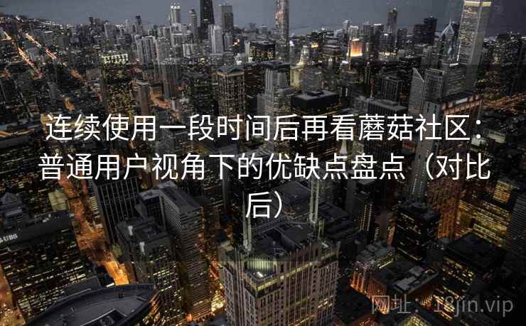 连续使用一段时间后再看蘑菇社区：普通用户视角下的优缺点盘点（对比后）