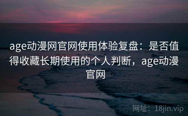 age动漫网官网使用体验复盘：是否值得收藏长期使用的个人判断，age动漫 官网