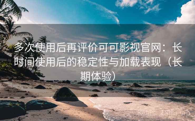 多次使用后再评价可可影视官网：长时间使用后的稳定性与加载表现（长期体验）
