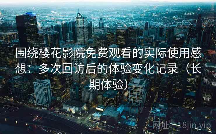 围绕樱花影院免费观看的实际使用感想：多次回访后的体验变化记录（长期体验）