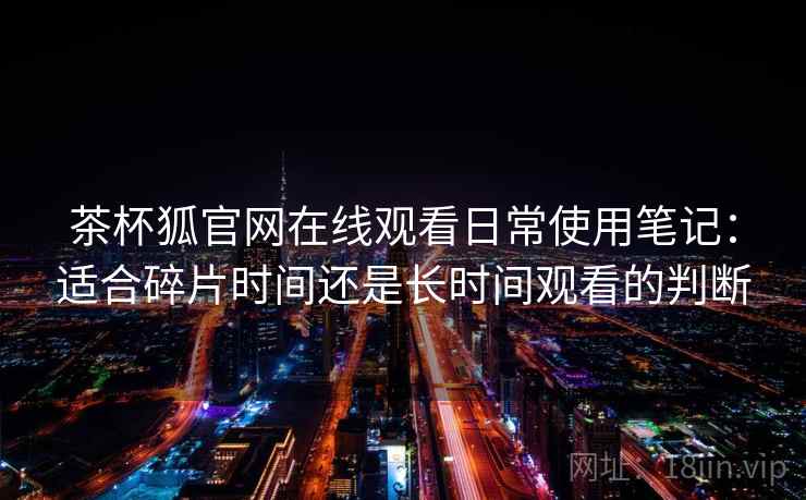 茶杯狐官网在线观看日常使用笔记：适合碎片时间还是长时间观看的判断